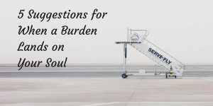 5 Suggestions for When a Burden Lands on Your Soul