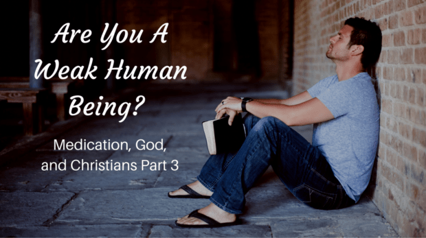 ARE YOU A WEAK HUMAN BEING? MEDICATION, GOD, AND CHRISTIANS PART 3