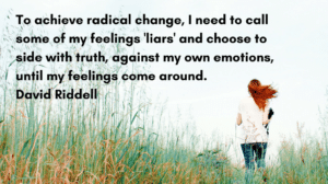 To achieve radical change, I need to call some of my feelings 'liars' and choose to side with truth, against my own emotions, until my feelings come around. David Riddell